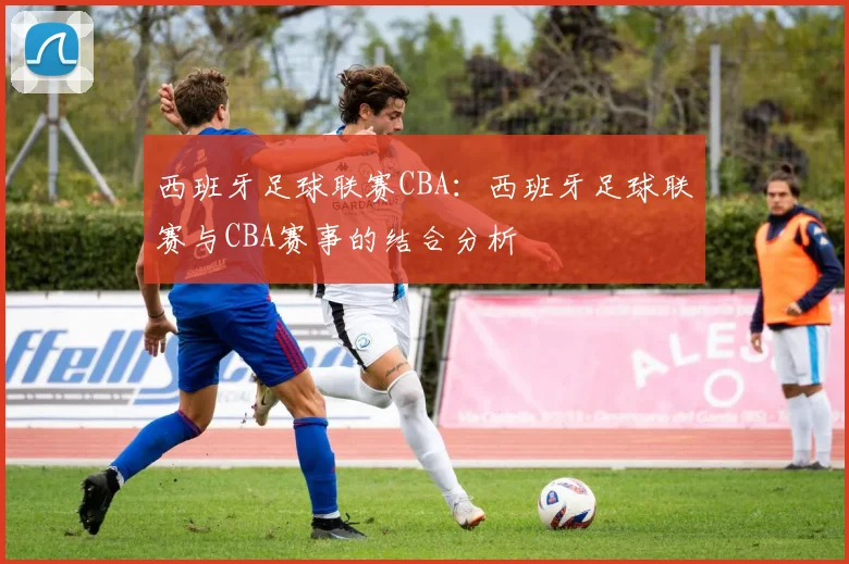 西班牙足球联赛CBA：西班牙足球联赛与CBA赛事的结合分析