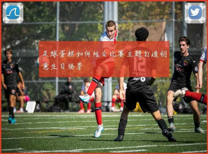 足球蛋糕如何结合比赛主题打造创意生日场景